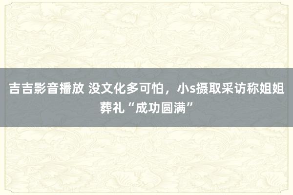 吉吉影音播放 没文化多可怕，小s摄取采访称姐姐葬礼“成功圆满”