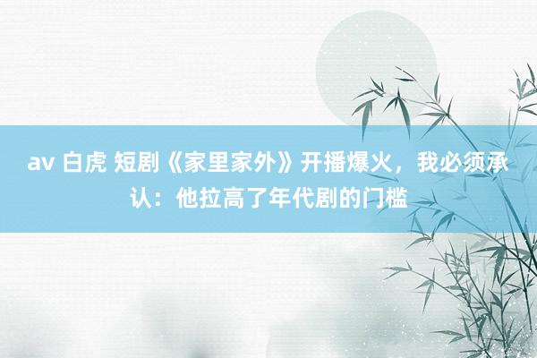 av 白虎 短剧《家里家外》开播爆火，我必须承认：他拉高了年代剧的门槛