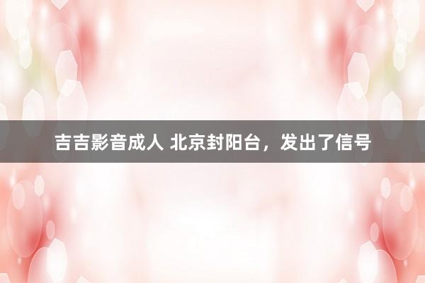 吉吉影音成人 北京封阳台，发出了信号