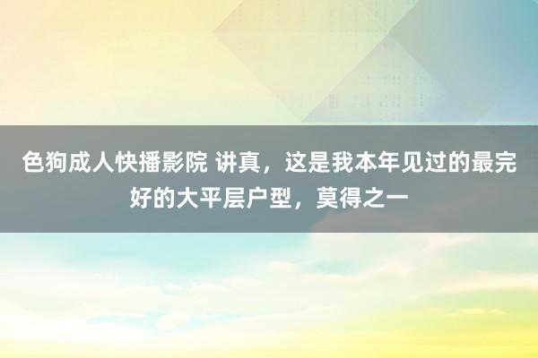 色狗成人快播影院 讲真，这是我本年见过的最完好的大平层户型，莫得之一
