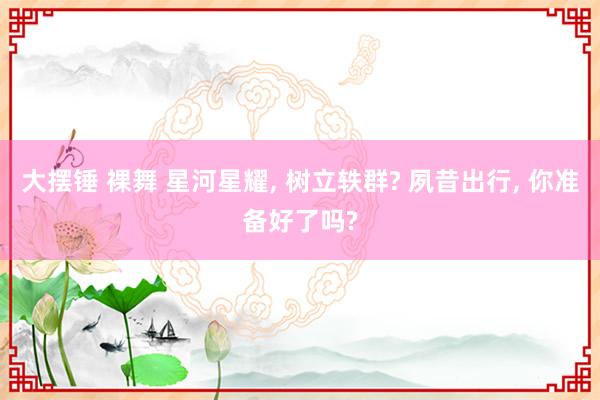 大摆锤 裸舞 星河星耀， 树立轶群? 夙昔出行， 你准备好了吗?