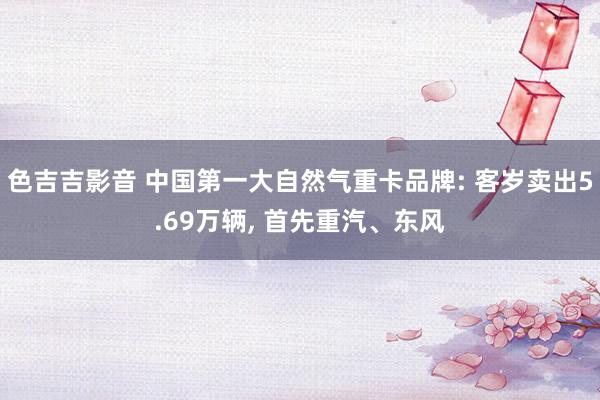 色吉吉影音 中国第一大自然气重卡品牌: 客岁卖出5.69万辆， 首先重汽、东风