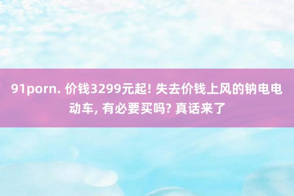 91porn. 价钱3299元起! 失去价钱上风的钠电电动车， 有必要买吗? 真话来了
