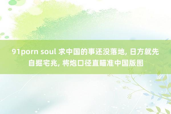 91porn soul 求中国的事还没落地， 日方就先自掘宅兆， 将炮口径直瞄准中国版图