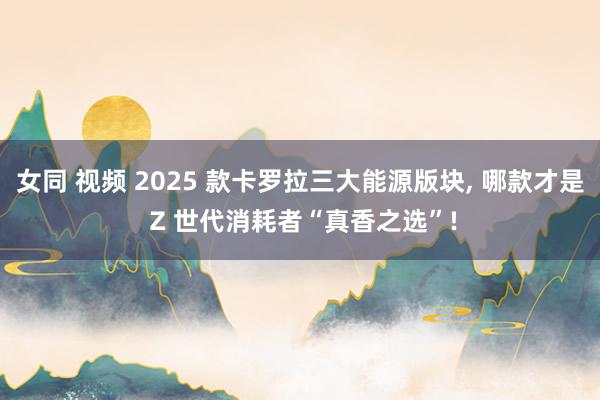 女同 视频 2025 款卡罗拉三大能源版块， 哪款才是 Z 世代消耗者“真香之选”!