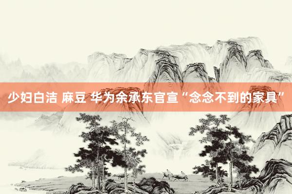 少妇白洁 麻豆 华为余承东官宣“念念不到的家具”