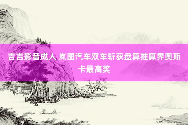 吉吉影音成人 岚图汽车双车斩获盘算推算界奥斯卡最高奖