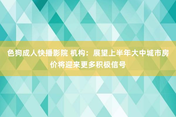 色狗成人快播影院 机构：展望上半年大中城市房价将迎来更多积极信号