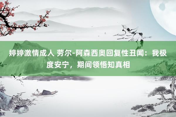婷婷激情成人 劳尔-阿森西奥回复性丑闻：我极度安宁，期间领悟知真相