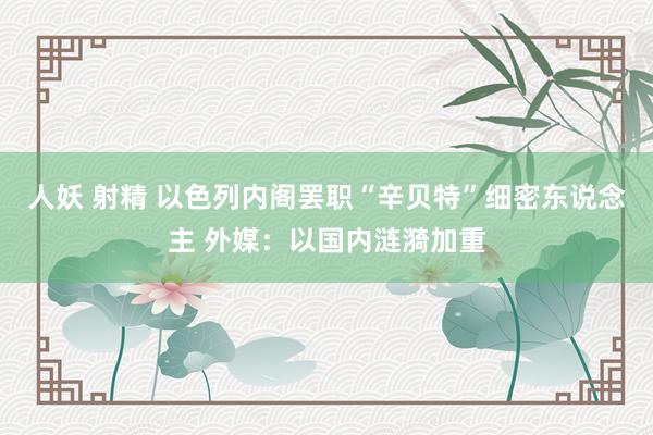 人妖 射精 以色列内阁罢职“辛贝特”细密东说念主 外媒：以国内涟漪加重