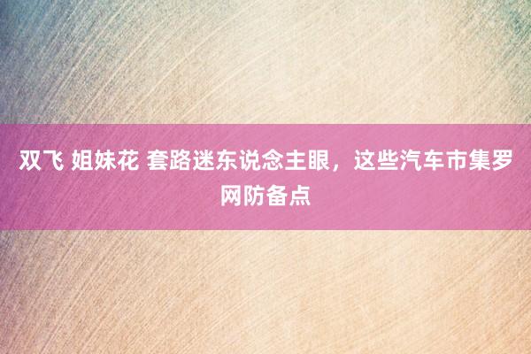 双飞 姐妹花 套路迷东说念主眼，这些汽车市集罗网防备点