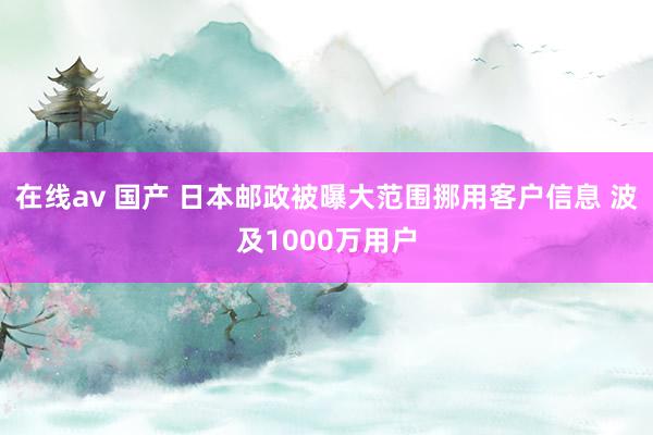 在线av 国产 日本邮政被曝大范围挪用客户信息 波及1000万用户