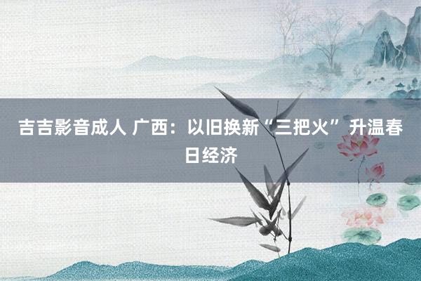 吉吉影音成人 广西：以旧换新“三把火” 升温春日经济