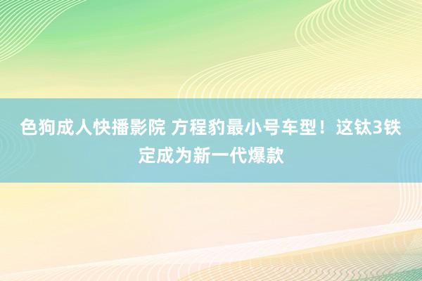 色狗成人快播影院 方程豹最小号车型！这钛3铁定成为新一代爆款