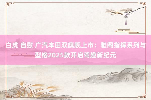 白虎 自慰 广汽本田双旗舰上市：雅阁指挥系列与型格2025款开启驾趣新纪元