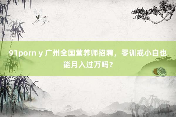 91porn y 广州全国营养师招聘，零训戒小白也能月入过万吗？