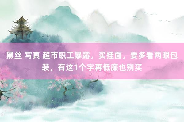 黑丝 写真 超市职工暴露，买挂面，要多看两眼包装，有这1个字再低廉也别买