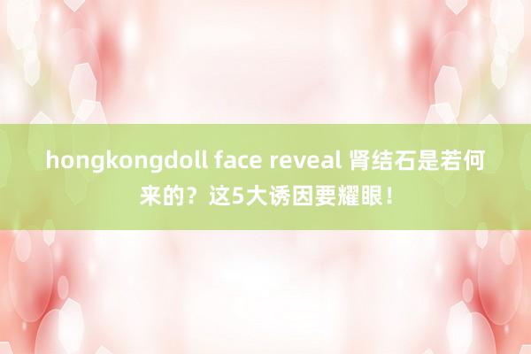 hongkongdoll face reveal 肾结石是若何来的？这5大诱因要耀眼！