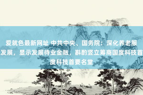 爱就色最新网址 中共中央、国务院：深化养老服务更正发展，显示发展待业金融，斟酌竖立筹商国度科技首要名堂