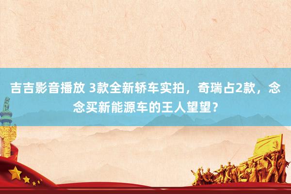 吉吉影音播放 3款全新轿车实拍，奇瑞占2款，念念买新能源车的王人望望？