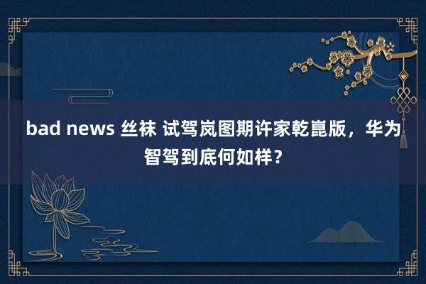 bad news 丝袜 试驾岚图期许家乾崑版，华为智驾到底何如样？