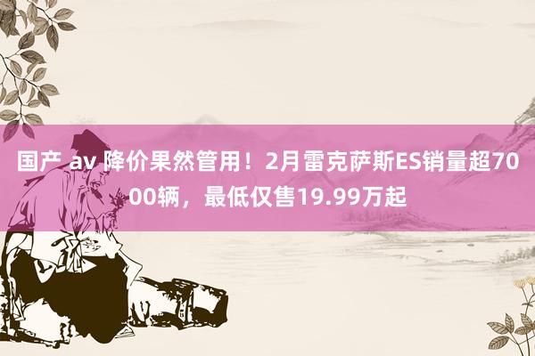 国产 av 降价果然管用！2月雷克萨斯ES销量超7000辆，最低仅售19.99万起