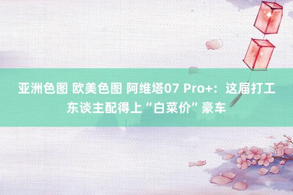 亚洲色图 欧美色图 阿维塔07 Pro+：这届打工东谈主配得上“白菜价”豪车