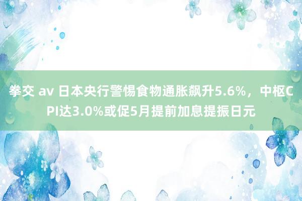 拳交 av 日本央行警惕食物通胀飙升5.6%，中枢CPI达3.0%或促5月提前加息提振日元