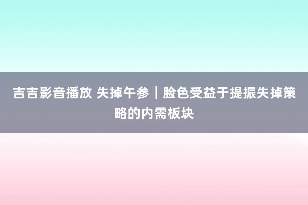 吉吉影音播放 失掉午参｜脸色受益于提振失掉策略的内需板块