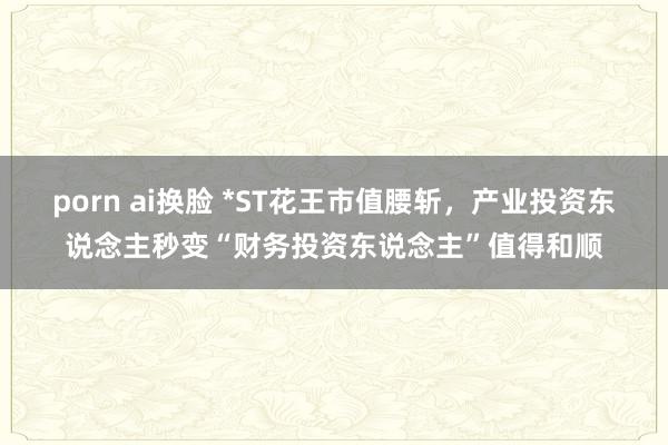 porn ai换脸 *ST花王市值腰斩，产业投资东说念主秒变“财务投资东说念主”值得和顺