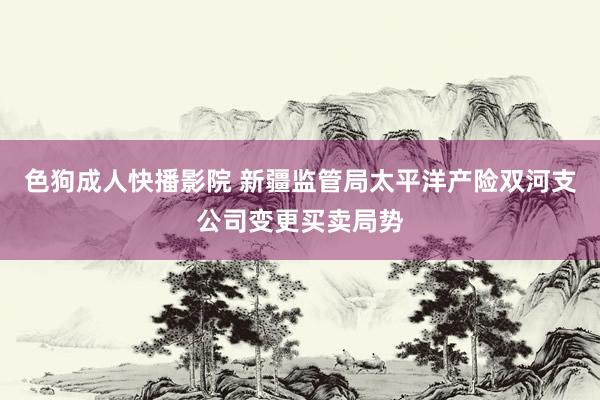 色狗成人快播影院 新疆监管局太平洋产险双河支公司变更买卖局势