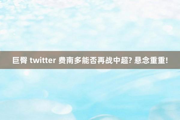 巨臀 twitter 费南多能否再战中超? 悬念重重!