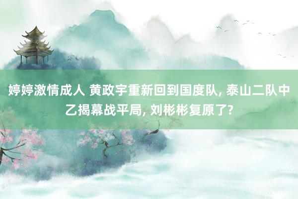 婷婷激情成人 黄政宇重新回到国度队， 泰山二队中乙揭幕战平局， 刘彬彬复原了?
