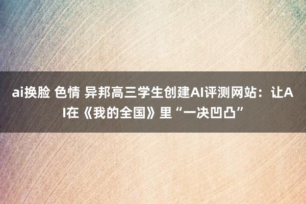 ai换脸 色情 异邦高三学生创建AI评测网站：让AI在《我的全国》里“一决凹凸”