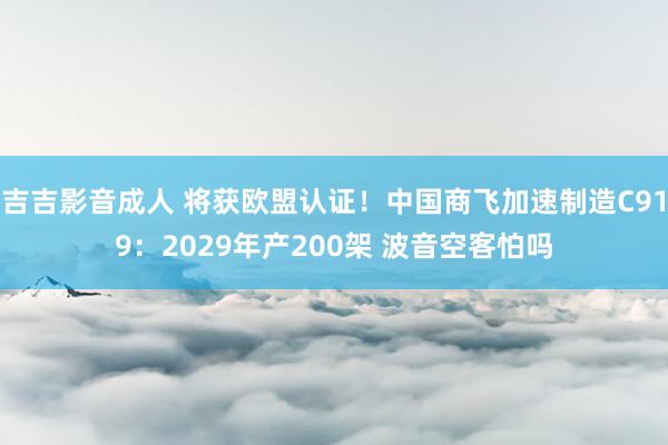 吉吉影音成人 将获欧盟认证！中国商飞加速制造C919：2029年产200架 波音空客怕吗