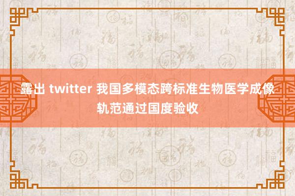 露出 twitter 我国多模态跨标准生物医学成像轨范通过国度验收