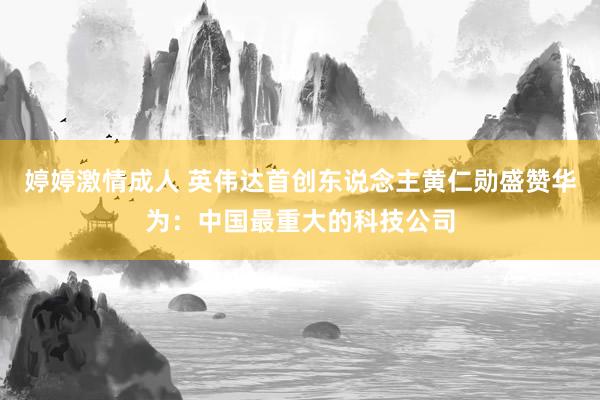 婷婷激情成人 英伟达首创东说念主黄仁勋盛赞华为：中国最重大的科技公司