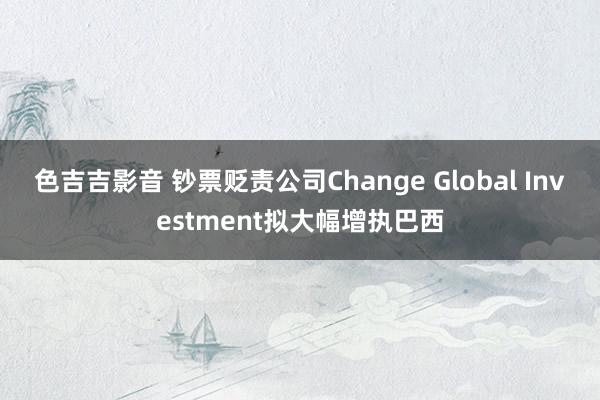 色吉吉影音 钞票贬责公司Change Global Investment拟大幅增执巴西