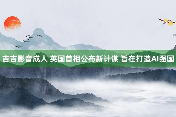 吉吉影音成人 英国首相公布新计谋 旨在打造AI强国