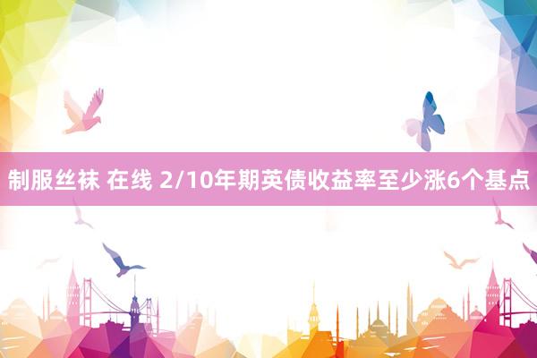 制服丝袜 在线 2/10年期英债收益率至少涨6个基点