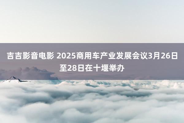 吉吉影音电影 2025商用车产业发展会议3月26日至28日在十堰举办