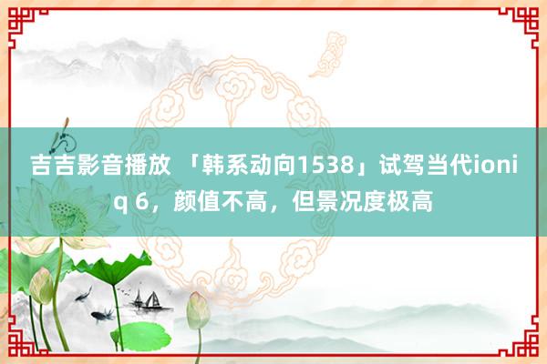 吉吉影音播放 「韩系动向1538」试驾当代ioniq 6，颜值不高，但景况度极高