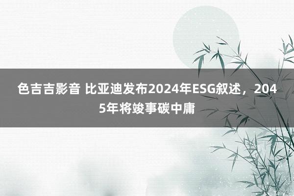 色吉吉影音 比亚迪发布2024年ESG叙述，2045年将竣事碳中庸