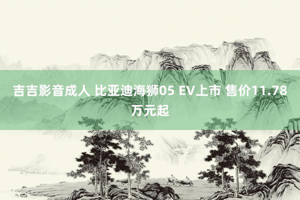 吉吉影音成人 比亚迪海狮05 EV上市 售价11.78万元起