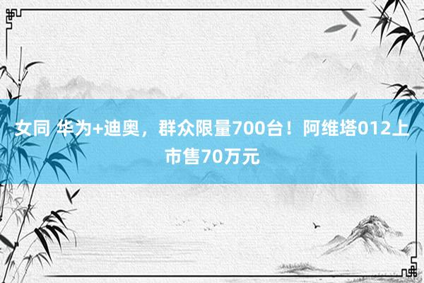 女同 华为+迪奥，群众限量700台！阿维塔012上市售70万元