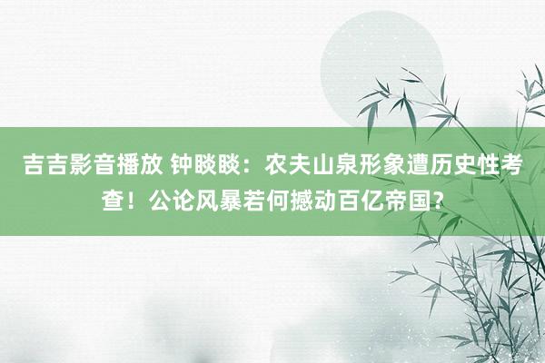 吉吉影音播放 钟睒睒：农夫山泉形象遭历史性考查！公论风暴若何撼动百亿帝国？