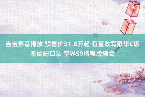 吉吉影音播放 预售价31.8万起 有望改写豪华C级车阛阓口头 享界S9增程版领会