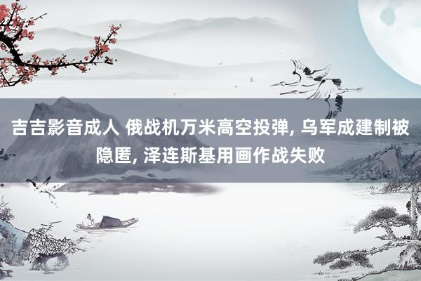 吉吉影音成人 俄战机万米高空投弹， 乌军成建制被隐匿， 泽连斯基用画作战失败