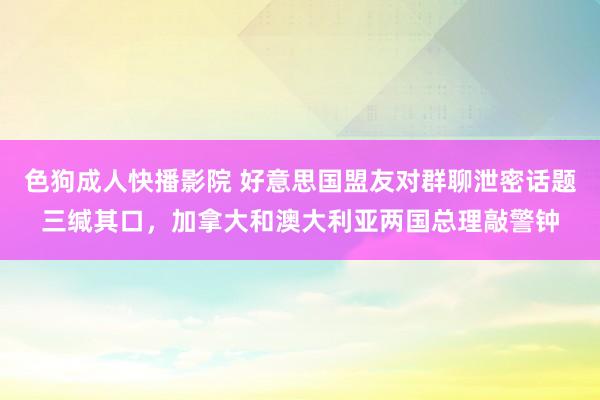 色狗成人快播影院 好意思国盟友对群聊泄密话题三缄其口，加拿大和澳大利亚两国总理敲警钟