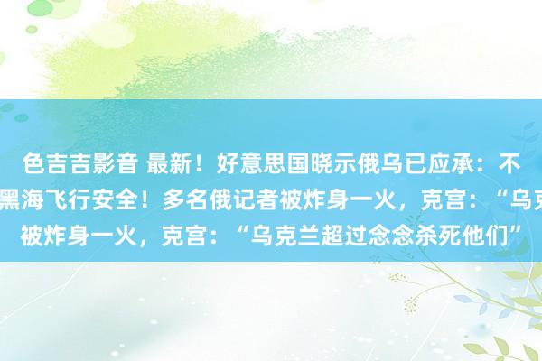 色吉吉影音 最新！好意思国晓示俄乌已应承：不容病笃动力设施，确保黑海飞行安全！多名俄记者被炸身一火，克宫：“乌克兰超过念念杀死他们”